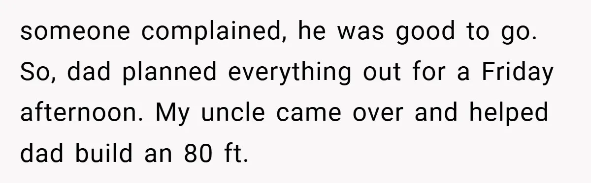 someone complained, he was good to go. So, dad planned everything out for a Friday afternoon. My uncle came over and helped dad build an 80 ft.