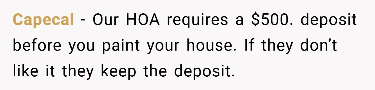 Capecal − Our HOA requires a $500. deposit before you paint your house. If they don’t like it they keep the deposit.