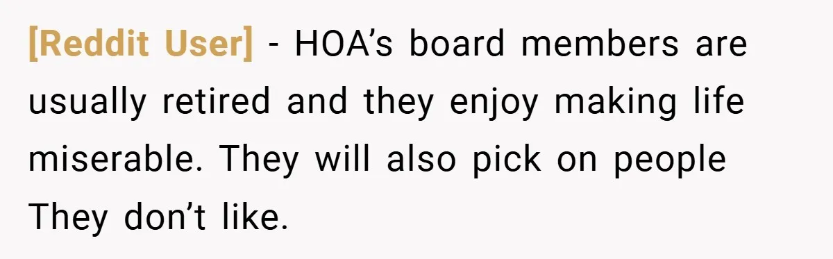 [Reddit User] − HOA’s board members are usually retired and they enjoy making life miserable. They will also pick on people They don’t like.