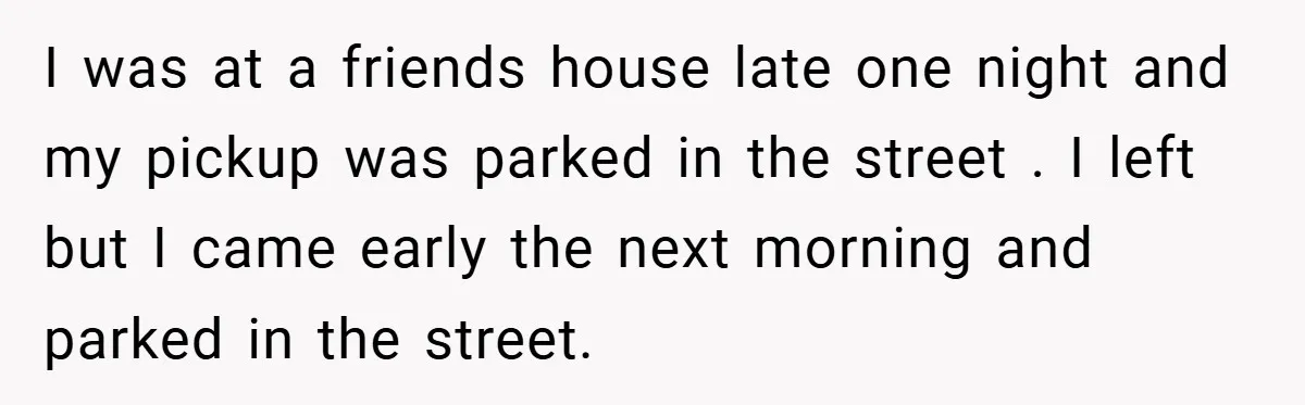 I was at a friends house late one night and my pickup was parked in the street . I left but I came early the next morning and parked in...