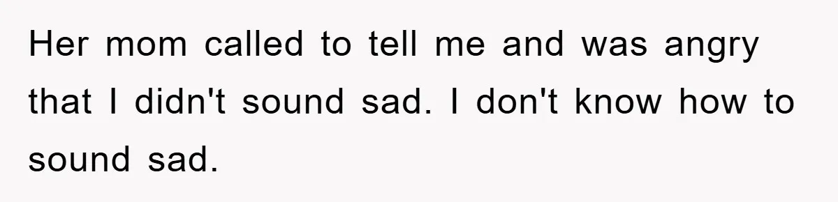 Her mom called to tell me and was angry that I didn't sound sad. I don't know how to sound sad.