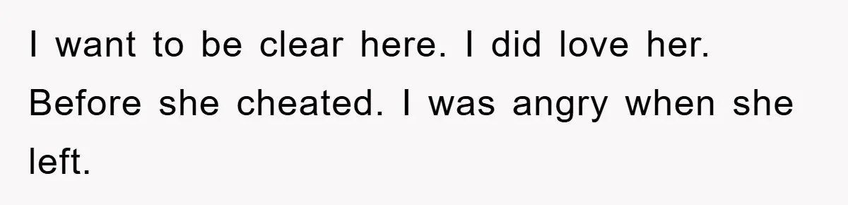 I want to be clear here. I did love her. Before she cheated. I was angry when she left.