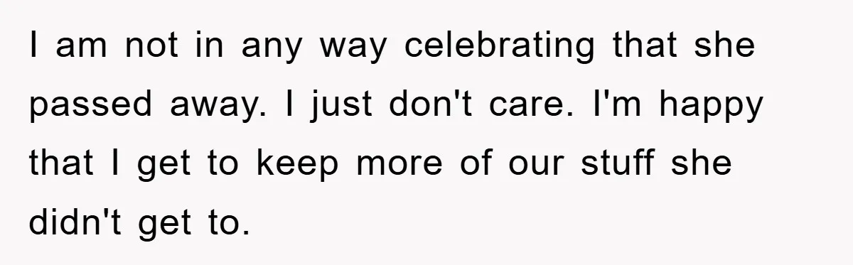 I am not in any way celebrating that she passed away. I just don't care. I'm happy that I get to keep more of our stuff she didn't get to.