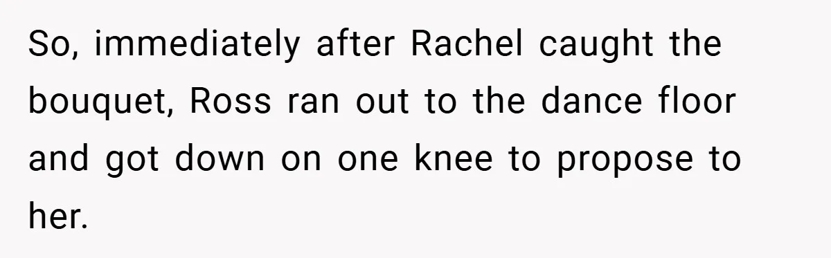 They Got Engaged at Someone Else’s Wedding - and the Groom Kicked Them Out Mid-Reception So, immediately after Rachel caught the bouquet, Ross ran out to the dance floor and got down on one knee to propose to her.