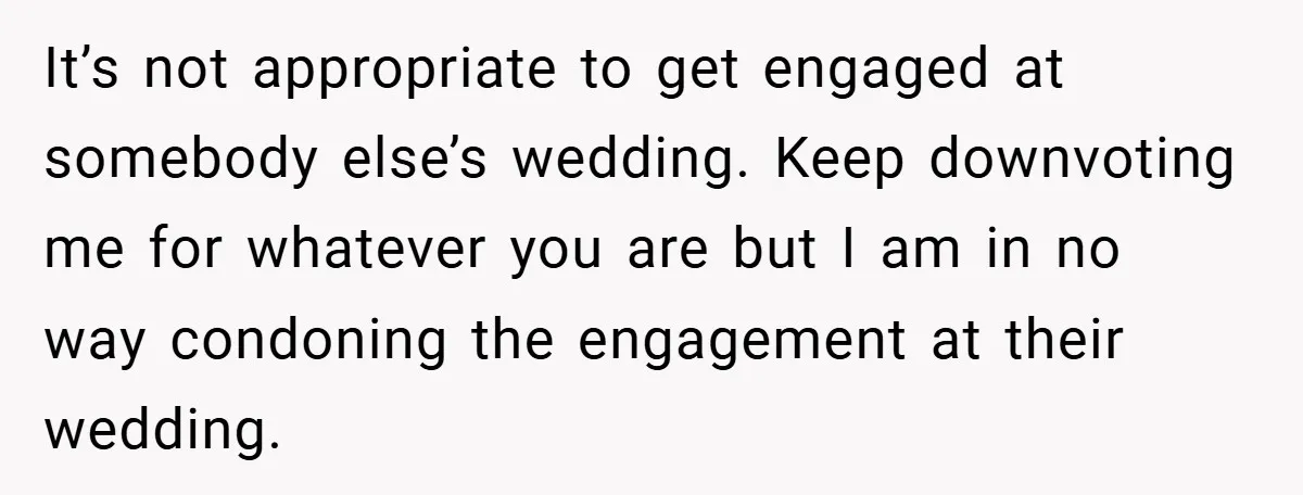 They Got Engaged at Someone Else’s Wedding - and the Groom Kicked Them Out Mid-Reception It’s not appropriate to get engaged at somebody else’s wedding. Keep downvoting me for whatever you are but I am in no way condoning the engagement at their wedding.