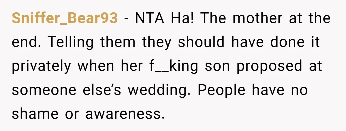 They Got Engaged at Someone Else’s Wedding - and the Groom Kicked Them Out Mid-Reception Sniffer_Bear93 − NTA Ha! The mother at the end. Telling them they should have done it privately when her f__king son proposed at someone else’s wedding. People have no shame...