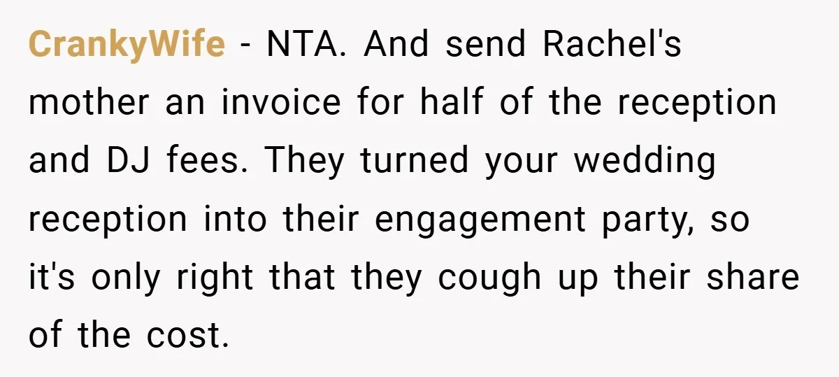 They Got Engaged at Someone Else’s Wedding - and the Groom Kicked Them Out Mid-Reception CrankyWife − NTA. And send Rachel's mother an invoice for half of the reception and DJ fees. They turned your wedding reception into their engagement party, so it's only right...