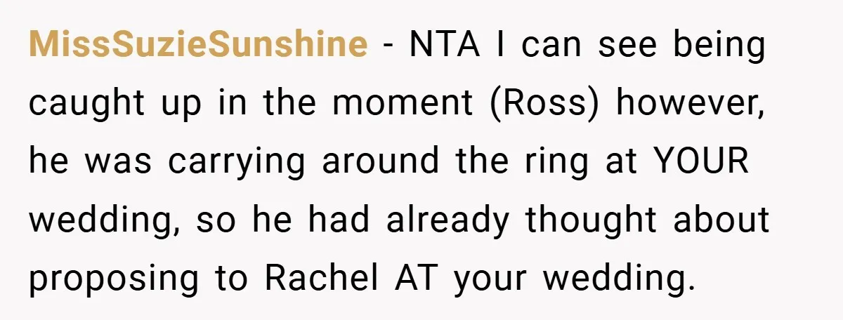 They Got Engaged at Someone Else’s Wedding - and the Groom Kicked Them Out Mid-Reception MissSuzieSunshine − NTA I can see being caught up in the moment (Ross) however, he was carrying around the ring at YOUR wedding, so he had already thought about proposing...
