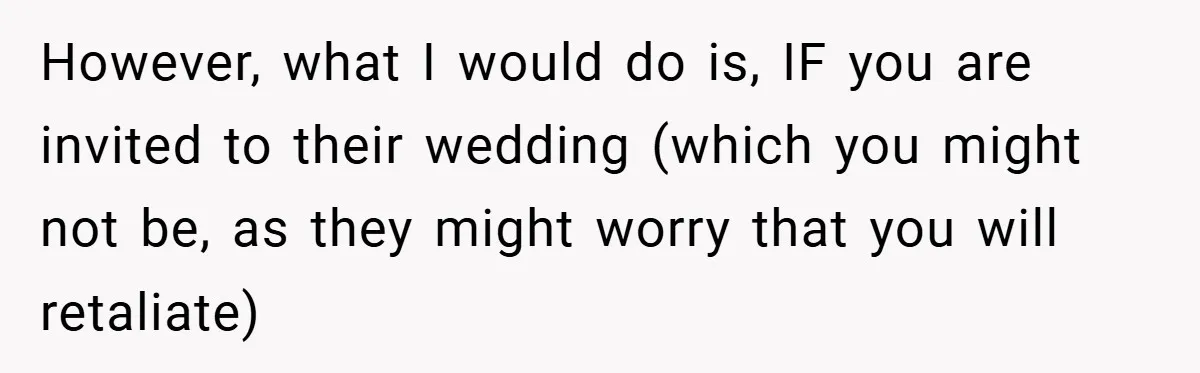 They Got Engaged at Someone Else’s Wedding - and the Groom Kicked Them Out Mid-Reception However, what I would do is, IF you are invited to their wedding (which you might not be, as they might worry that you will retaliate)