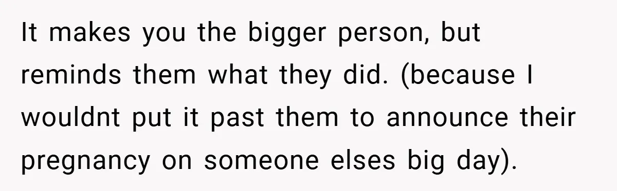 They Got Engaged at Someone Else’s Wedding - and the Groom Kicked Them Out Mid-Reception It makes you the bigger person, but reminds them what they did. (because I wouldnt put it past them to announce their pregnancy on someone elses big day).