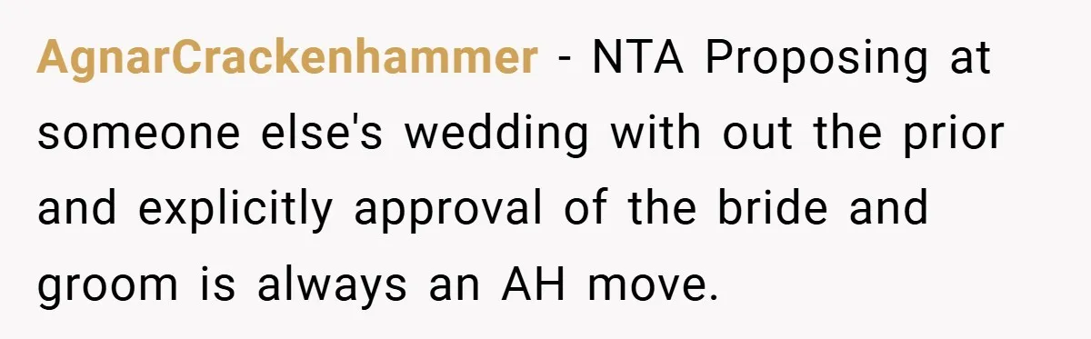 They Got Engaged at Someone Else’s Wedding - and the Groom Kicked Them Out Mid-Reception AgnarCrackenhammer − NTA Proposing at someone else's wedding with out the prior and explicitly approval of the bride and groom is always an AH move.