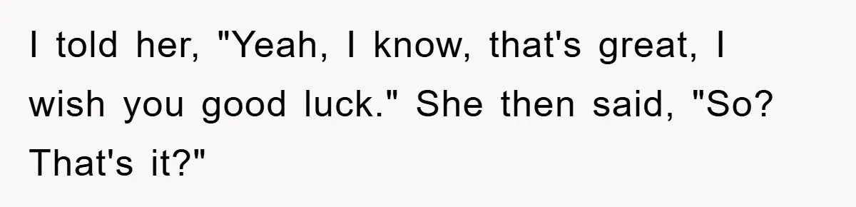 I told her, "Yeah, I know, that's great, I wish you good luck." She then said, "So? That's it?"
