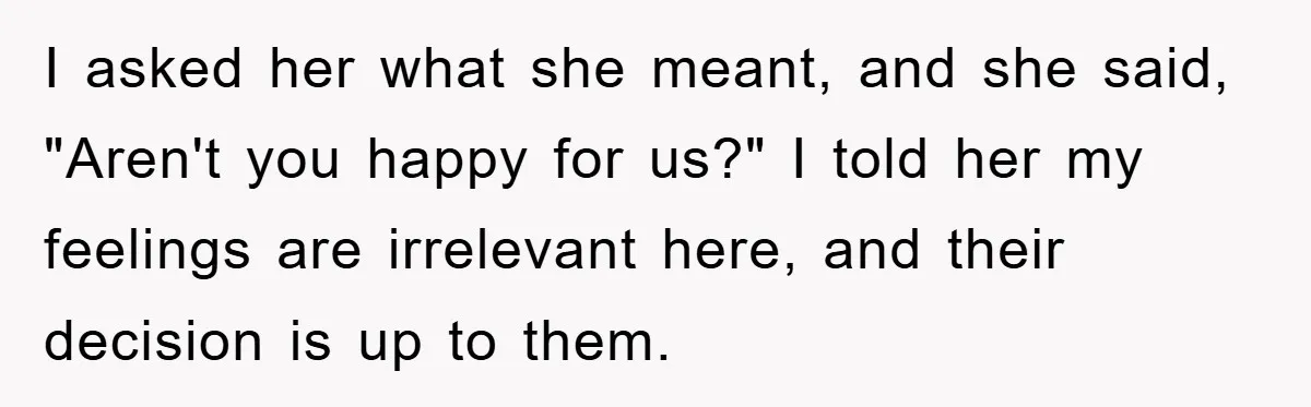 I asked her what she meant, and she said, "Aren't you happy for us?" I told her my feelings are irrelevant here, and their decision is up to them.