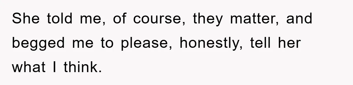 She told me, of course, they matter, and begged me to please, honestly, tell her what I think.