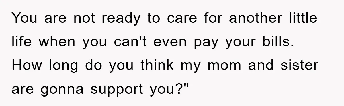 You are not ready to care for another little life when you can't even pay your bills. How long do you think my mom and sister are gonna support you?"