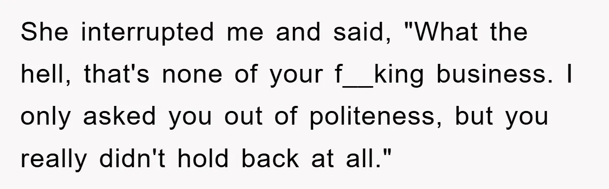She interrupted me and said, "What the hell, that's none of your f__king business. I only asked you out of politeness, but you really didn't hold back at all."