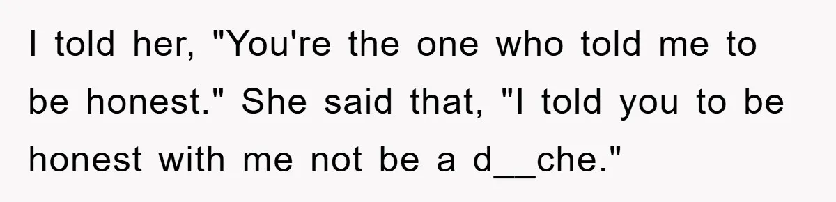 I told her, "You're the one who told me to be honest." She said that, "I told you to be honest with me not be a d__che."