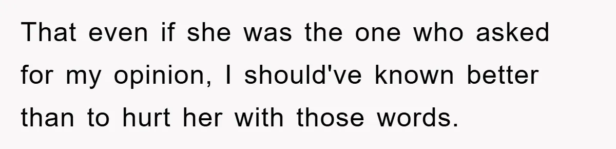 That even if she was the one who asked for my opinion, I should've known better than to hurt her with those words.