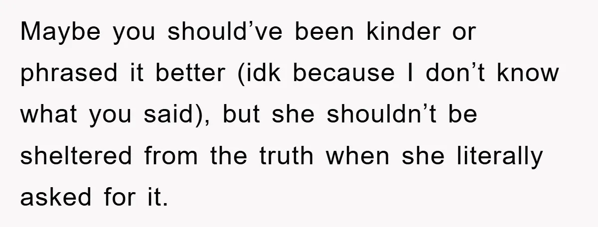 Maybe you should’ve been kinder or phrased it better (idk because I don’t know what you said), but she shouldn’t be sheltered from the truth when she literally asked for...