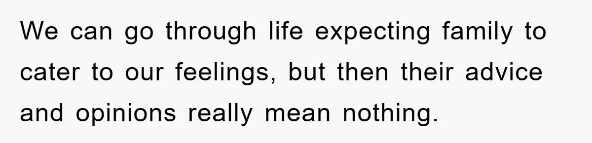 We can go through life expecting family to cater to our feelings, but then their advice and opinions really mean nothing.