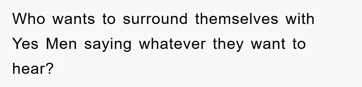 Who wants to surround themselves with Yes Men saying whatever they want to hear?