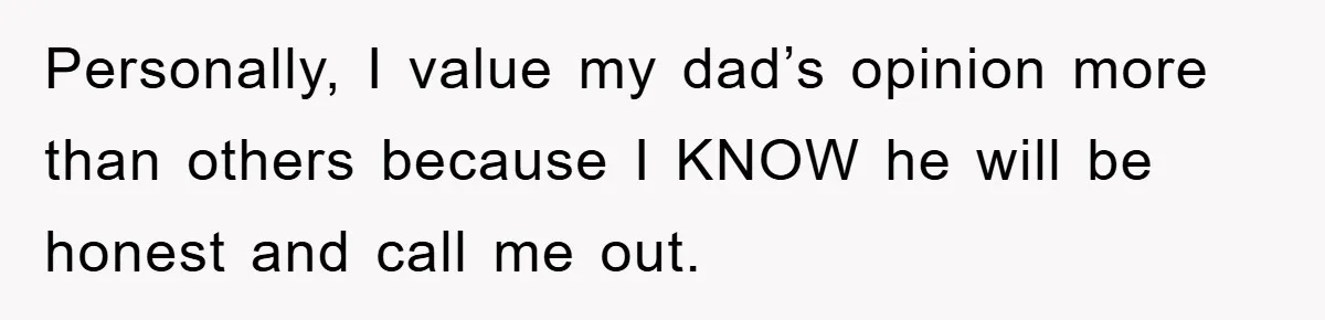 Personally, I value my dad’s opinion more than others because I KNOW he will be honest and call me out.