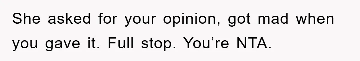 She asked for your opinion, got mad when you gave it. Full stop. You’re NTA.