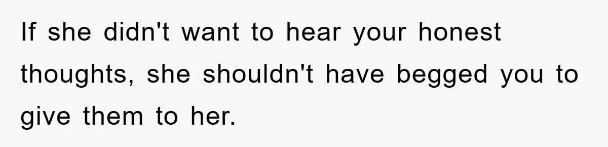 If she didn't want to hear your honest thoughts, she shouldn't have begged you to give them to her.