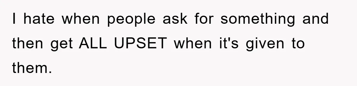 I hate when people ask for something and then get ALL UPSET when it's given to them.