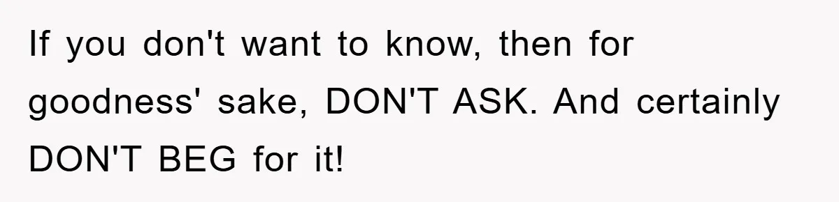 If you don't want to know, then for goodness' sake, DON'T ASK. And certainly DON'T BEG for it!