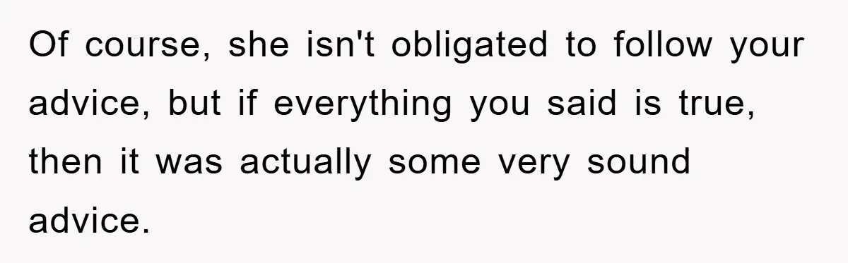 Of course, she isn't obligated to follow your advice, but if everything you said is true, then it was actually some very sound advice.