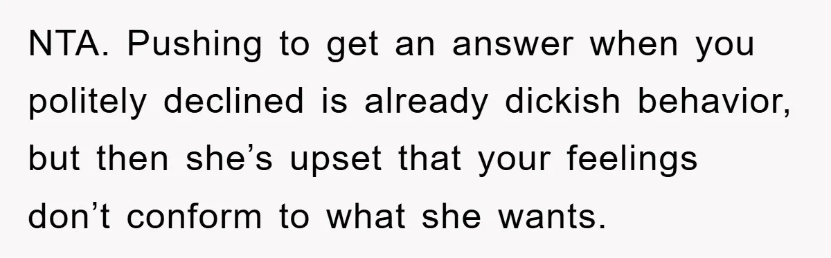 NTA. Pushing to get an answer when you politely declined is already dickish behavior, but then she’s upset that your feelings don’t conform to what she wants.