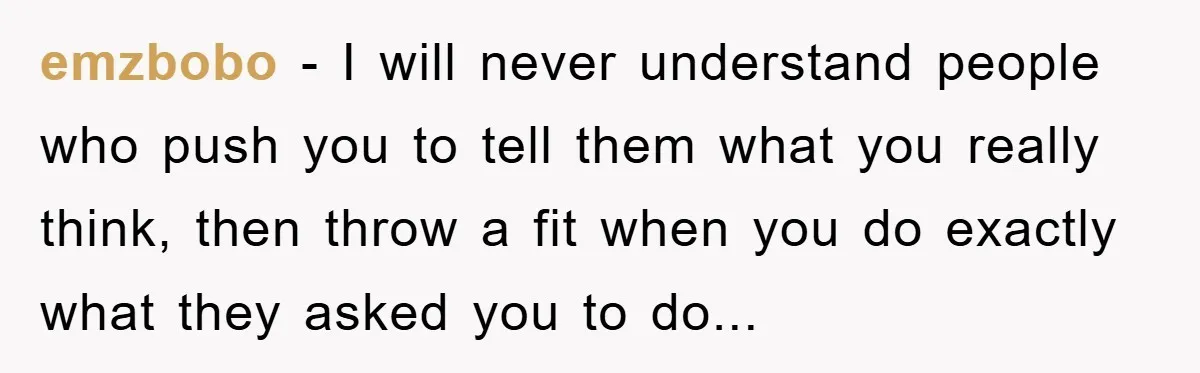 emzbobo − I will never understand people who push you to tell them what you really think, then throw a fit when you do exactly what they asked you to...