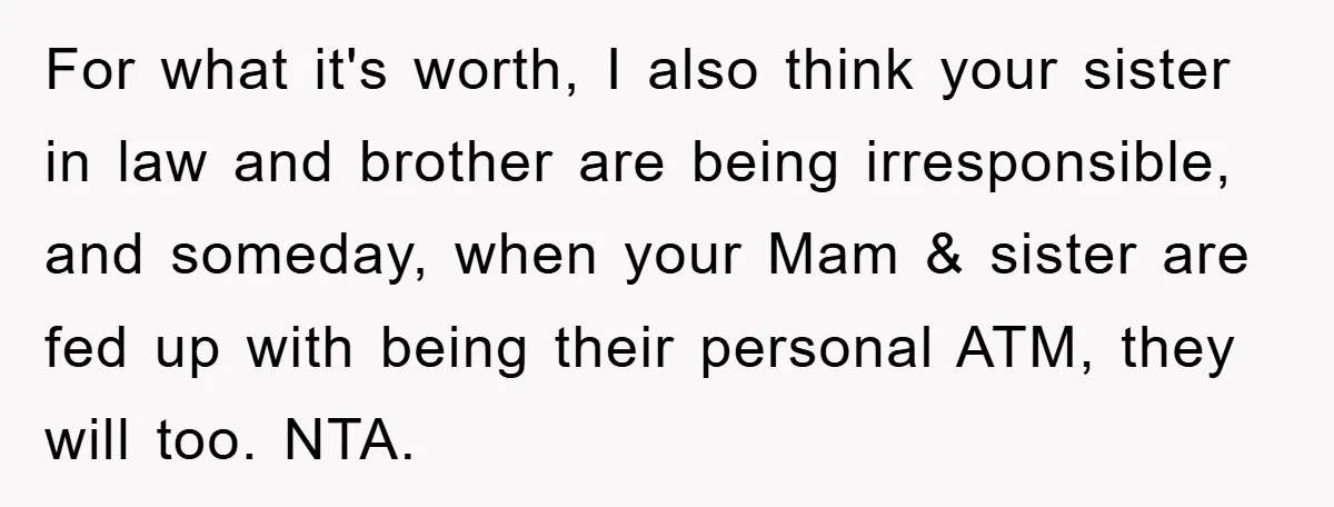 For what it's worth, I also think your sister in law and brother are being irresponsible, and someday, when your Mam & sister are fed up with being their personal...