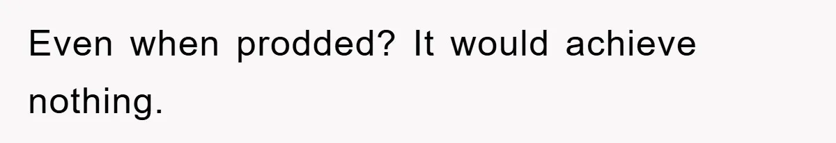 Even when prodded? It would achieve nothing.