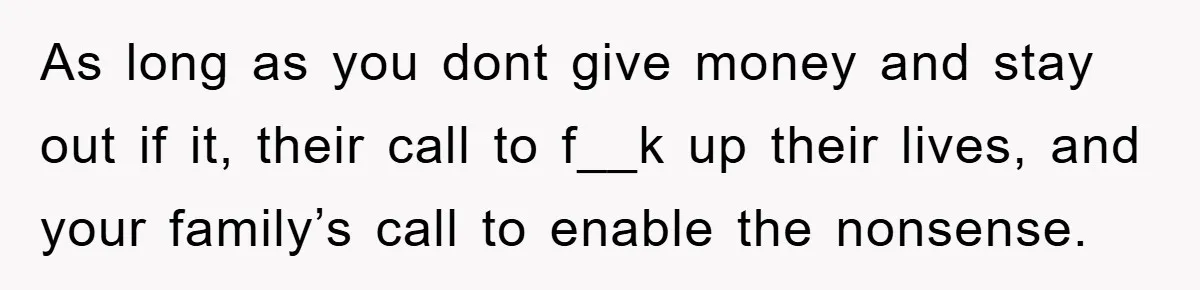 As long as you dont give money and stay out if it, their call to f__k up their lives, and your family’s call to enable the nonsense.