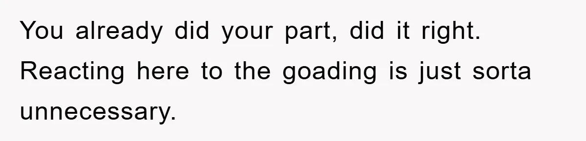 You already did your part, did it right. Reacting here to the goading is just sorta unnecessary.