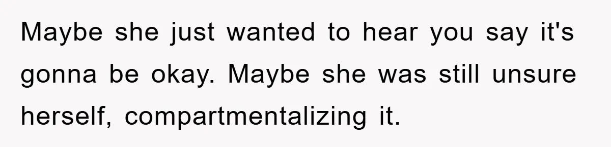 Maybe she just wanted to hear you say it's gonna be okay. Maybe she was still unsure herself, compartmentalizing it.