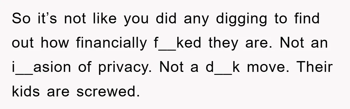 So it’s not like you did any digging to find out how financially f__ked they are. Not an i__asion of privacy. Not a d__k move. Their kids are screwed.