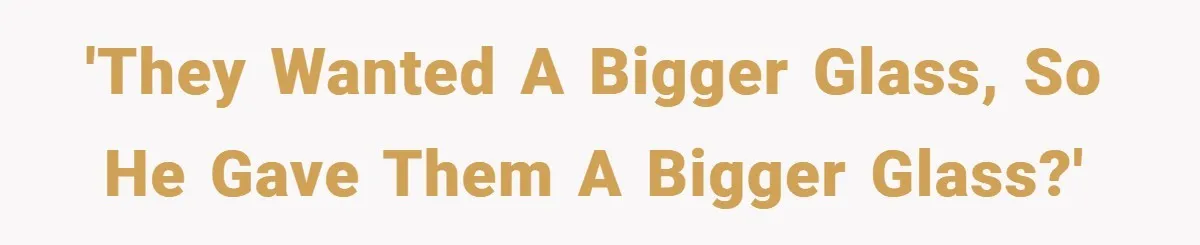 'They wanted a bigger glass, so he gave them a bigger glass?'