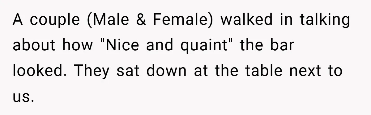 A couple (Male & Female) walked in talking about how "Nice and quaint" the bar looked. They sat down at the table next to us.
