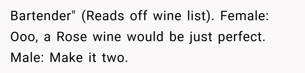 Bartender" (Reads off wine list). Female: Ooo, a Rose wine would be just perfect. Male: Make it two.
