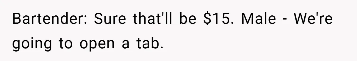 Bartender: Sure that'll be $15. Male - We're going to open a tab.