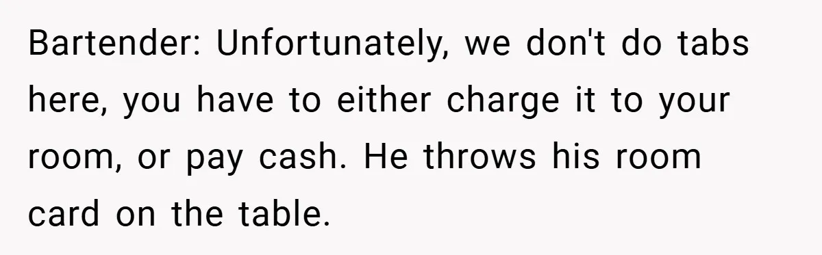 Bartender: Unfortunately, we don't do tabs here, you have to either charge it to your room, or pay cash. He throws his room card on the table.