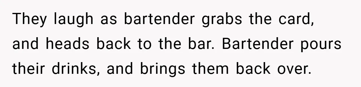They laugh as bartender grabs the card, and heads back to the bar. Bartender pours their drinks, and brings them back over.