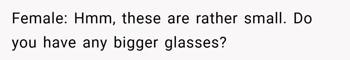 Female: Hmm, these are rather small. Do you have any bigger glasses?