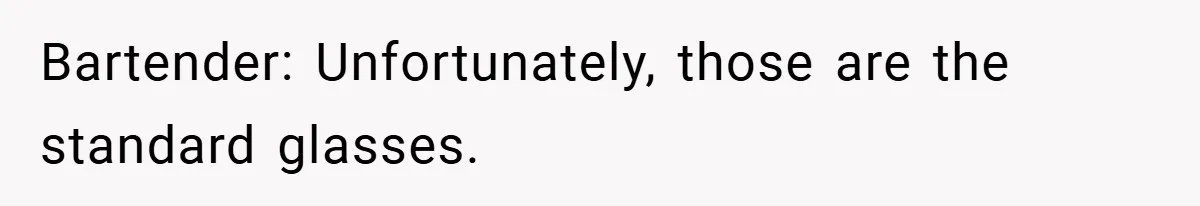 Bartender: Unfortunately, those are the standard glasses.