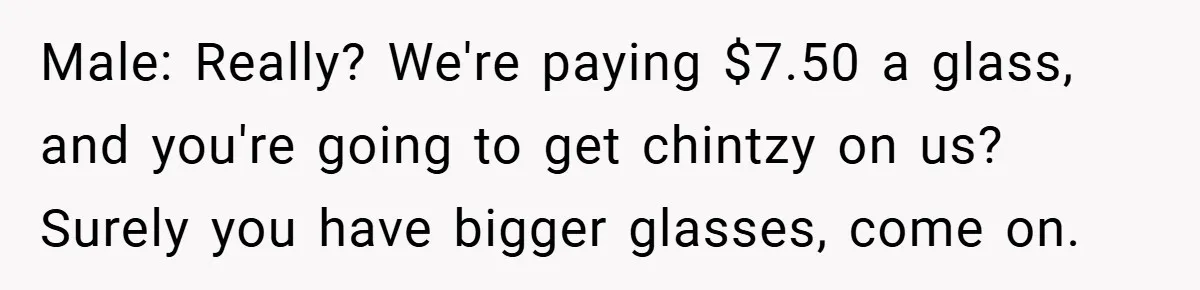 Male: Really? We're paying $7.50 a glass, and you're going to get chintzy on us? Surely you have bigger glasses, come on.