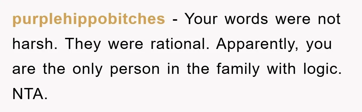 purplehippobitches − Your words were not harsh. They were rational. Apparently, you are the only person in the family with logic. NTA.