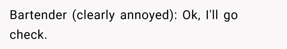 Bartender (clearly annoyed): Ok, I'll go check.